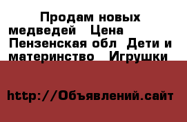 Продам новых медведей › Цена ­ 3 000 - Пензенская обл. Дети и материнство » Игрушки   